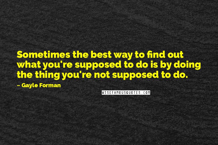 Gayle Forman Quotes: Sometimes the best way to find out what you're supposed to do is by doing the thing you're not supposed to do.