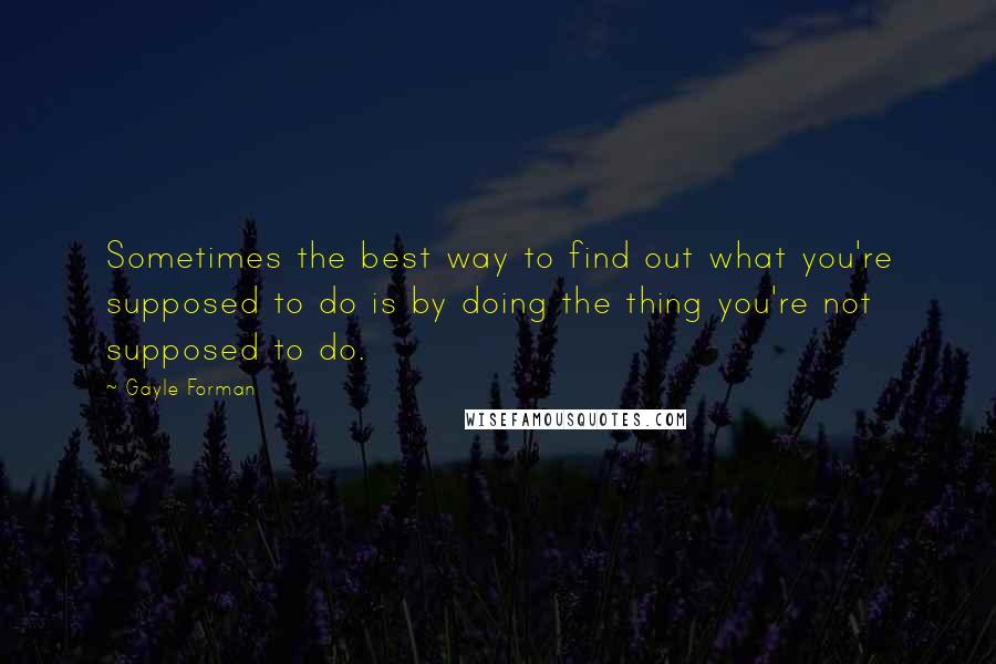 Gayle Forman Quotes: Sometimes the best way to find out what you're supposed to do is by doing the thing you're not supposed to do.