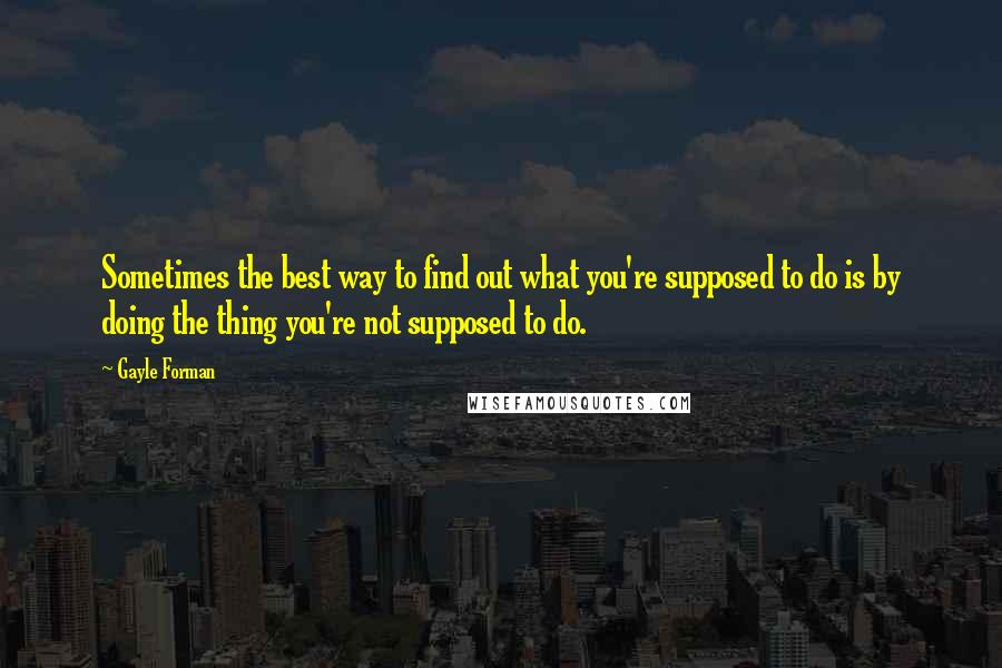 Gayle Forman Quotes: Sometimes the best way to find out what you're supposed to do is by doing the thing you're not supposed to do.