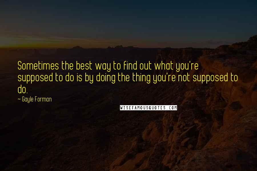 Gayle Forman Quotes: Sometimes the best way to find out what you're supposed to do is by doing the thing you're not supposed to do.