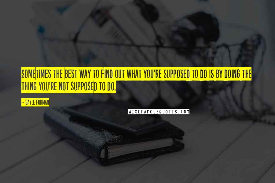 Gayle Forman Quotes: Sometimes the best way to find out what you're supposed to do is by doing the thing you're not supposed to do.