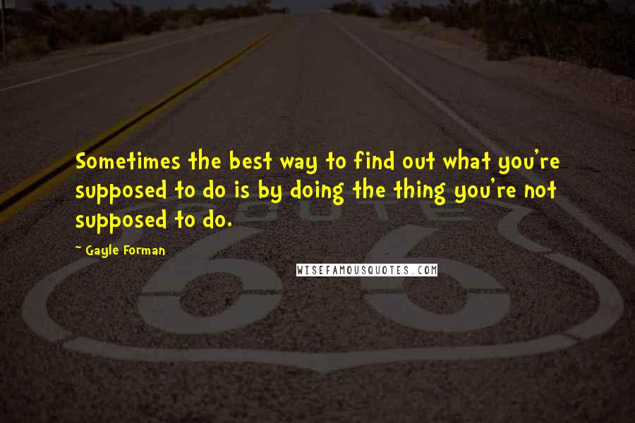 Gayle Forman Quotes: Sometimes the best way to find out what you're supposed to do is by doing the thing you're not supposed to do.