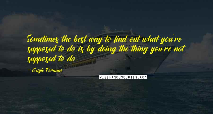 Gayle Forman Quotes: Sometimes the best way to find out what you're supposed to do is by doing the thing you're not supposed to do.