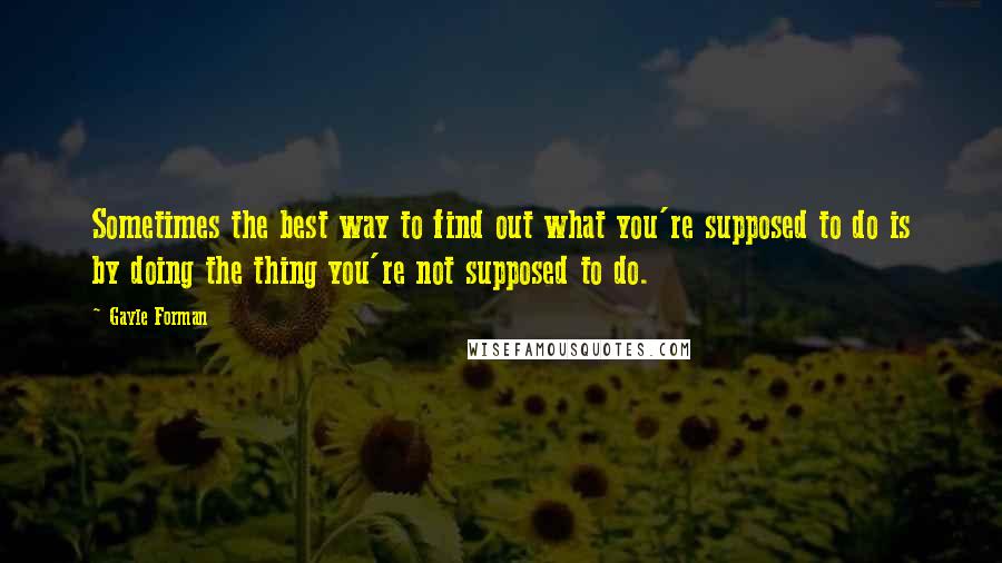 Gayle Forman Quotes: Sometimes the best way to find out what you're supposed to do is by doing the thing you're not supposed to do.