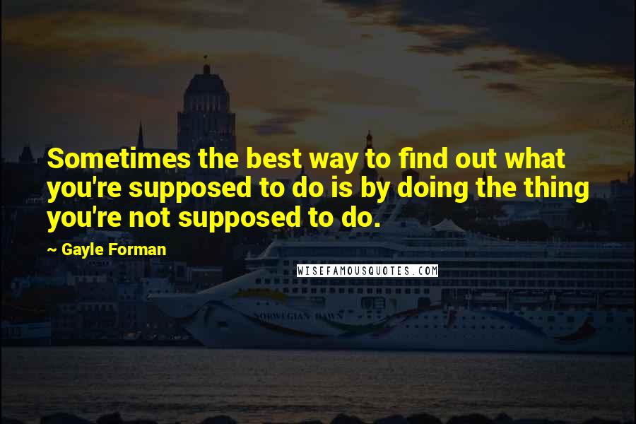 Gayle Forman Quotes: Sometimes the best way to find out what you're supposed to do is by doing the thing you're not supposed to do.