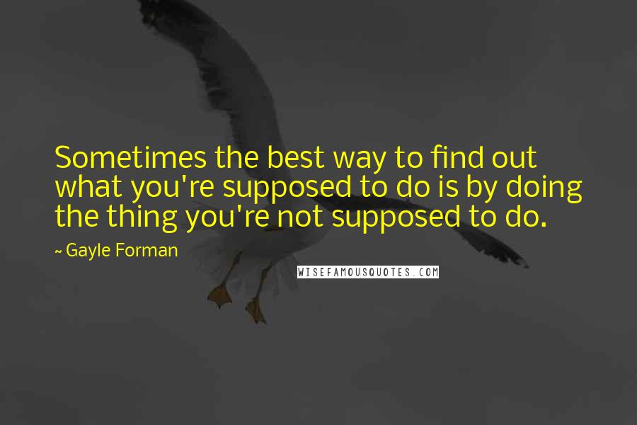 Gayle Forman Quotes: Sometimes the best way to find out what you're supposed to do is by doing the thing you're not supposed to do.