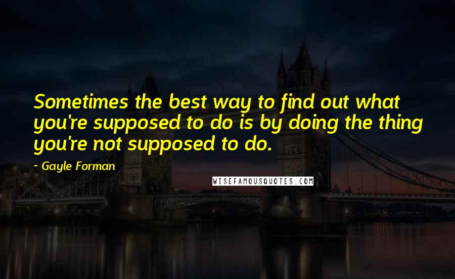 Gayle Forman Quotes: Sometimes the best way to find out what you're supposed to do is by doing the thing you're not supposed to do.