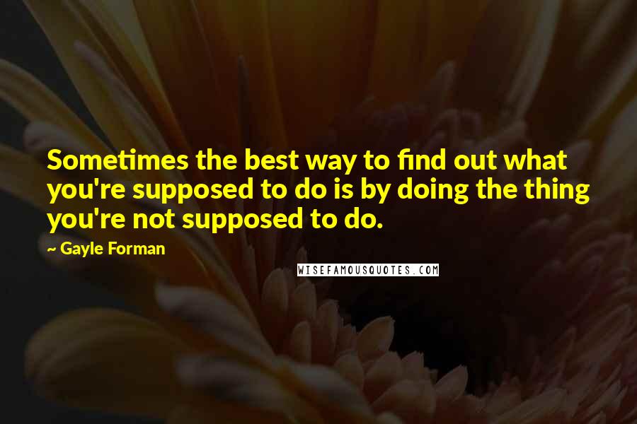 Gayle Forman Quotes: Sometimes the best way to find out what you're supposed to do is by doing the thing you're not supposed to do.