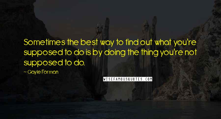 Gayle Forman Quotes: Sometimes the best way to find out what you're supposed to do is by doing the thing you're not supposed to do.