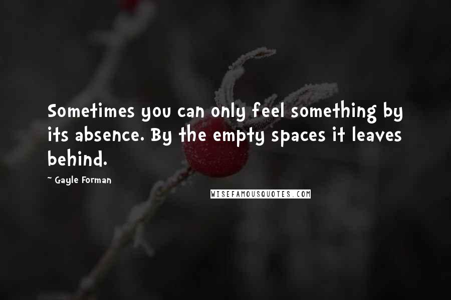 Gayle Forman Quotes: Sometimes you can only feel something by its absence. By the empty spaces it leaves behind.