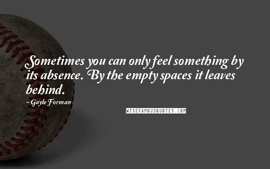 Gayle Forman Quotes: Sometimes you can only feel something by its absence. By the empty spaces it leaves behind.