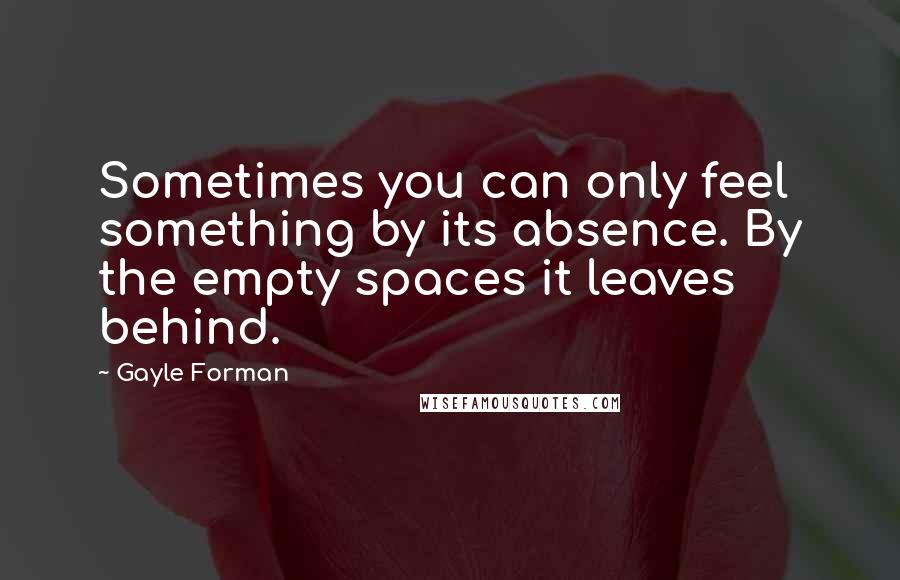 Gayle Forman Quotes: Sometimes you can only feel something by its absence. By the empty spaces it leaves behind.