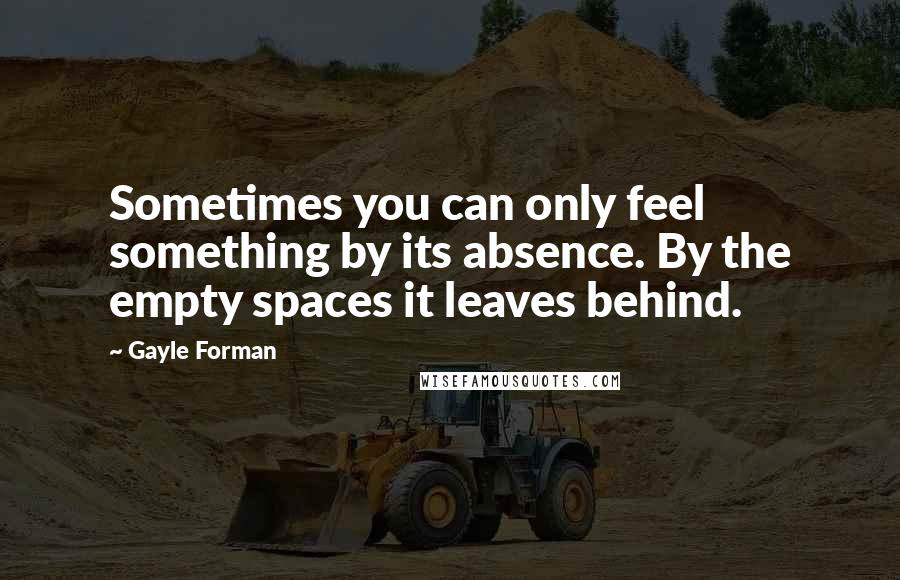 Gayle Forman Quotes: Sometimes you can only feel something by its absence. By the empty spaces it leaves behind.