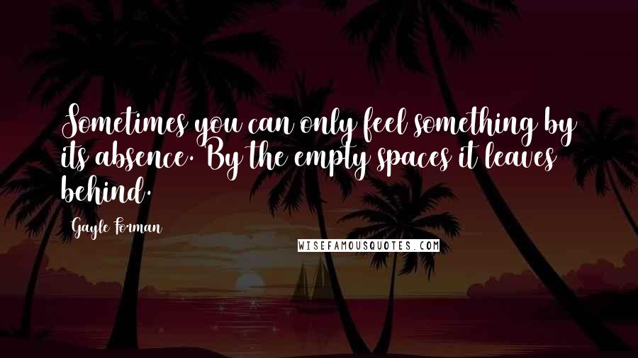 Gayle Forman Quotes: Sometimes you can only feel something by its absence. By the empty spaces it leaves behind.