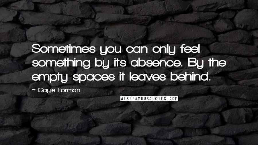 Gayle Forman Quotes: Sometimes you can only feel something by its absence. By the empty spaces it leaves behind.