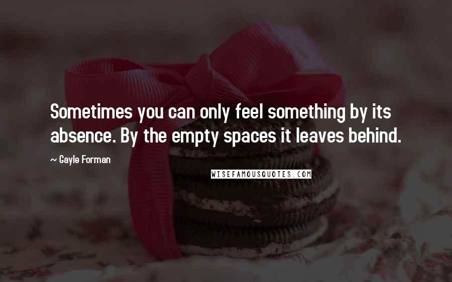 Gayle Forman Quotes: Sometimes you can only feel something by its absence. By the empty spaces it leaves behind.