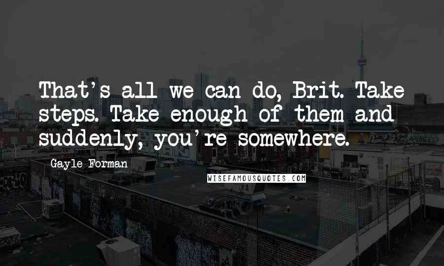Gayle Forman Quotes: That's all we can do, Brit. Take steps. Take enough of them and suddenly, you're somewhere.