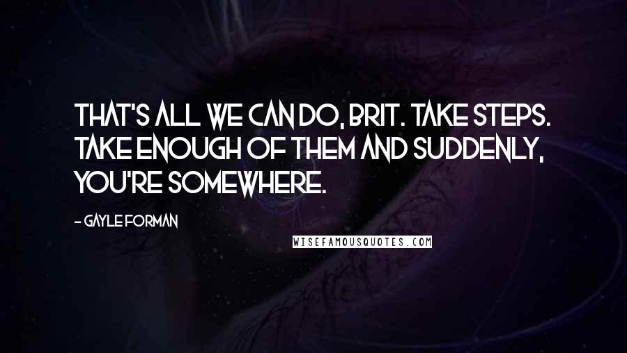 Gayle Forman Quotes: That's all we can do, Brit. Take steps. Take enough of them and suddenly, you're somewhere.