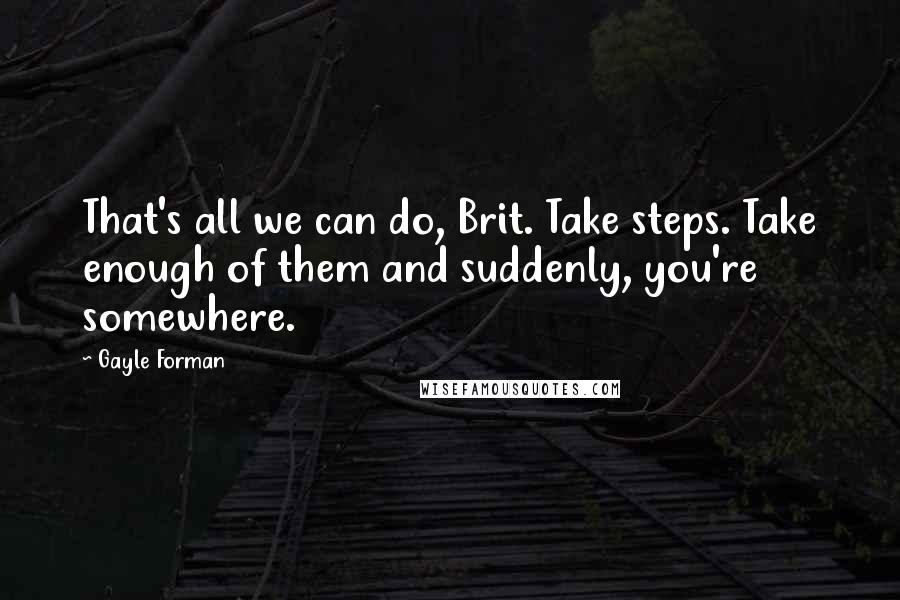 Gayle Forman Quotes: That's all we can do, Brit. Take steps. Take enough of them and suddenly, you're somewhere.