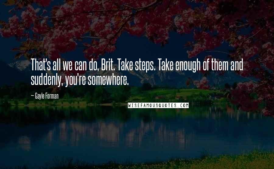 Gayle Forman Quotes: That's all we can do, Brit. Take steps. Take enough of them and suddenly, you're somewhere.