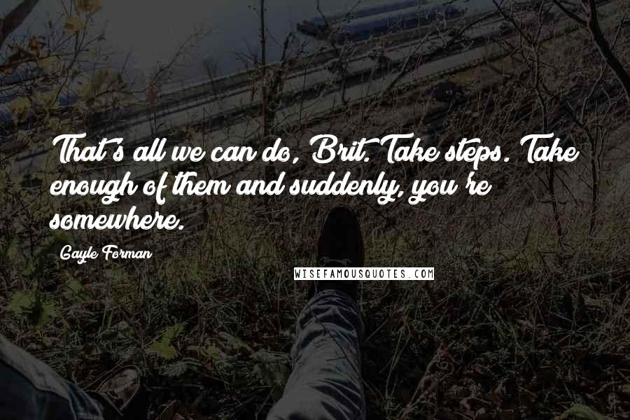 Gayle Forman Quotes: That's all we can do, Brit. Take steps. Take enough of them and suddenly, you're somewhere.