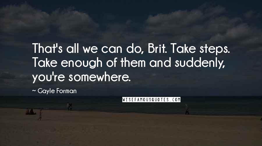 Gayle Forman Quotes: That's all we can do, Brit. Take steps. Take enough of them and suddenly, you're somewhere.
