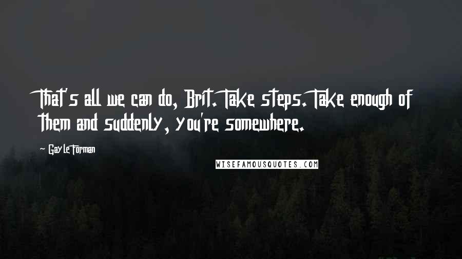 Gayle Forman Quotes: That's all we can do, Brit. Take steps. Take enough of them and suddenly, you're somewhere.