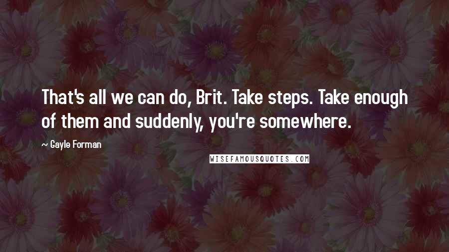 Gayle Forman Quotes: That's all we can do, Brit. Take steps. Take enough of them and suddenly, you're somewhere.