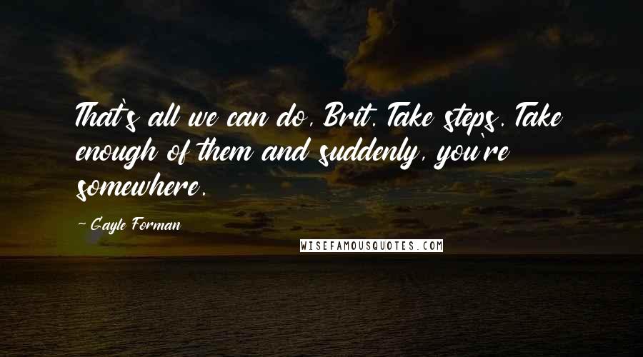 Gayle Forman Quotes: That's all we can do, Brit. Take steps. Take enough of them and suddenly, you're somewhere.