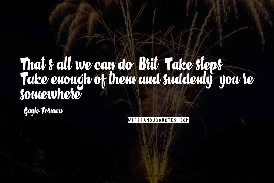 Gayle Forman Quotes: That's all we can do, Brit. Take steps. Take enough of them and suddenly, you're somewhere.