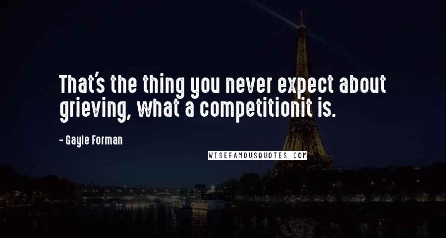 Gayle Forman Quotes: That's the thing you never expect about grieving, what a competitionit is.