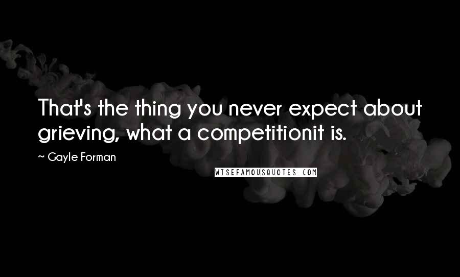 Gayle Forman Quotes: That's the thing you never expect about grieving, what a competitionit is.