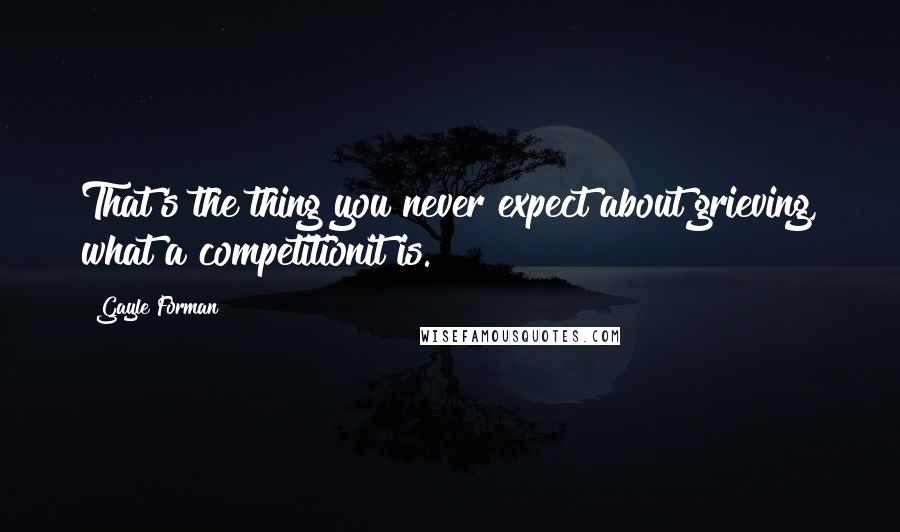 Gayle Forman Quotes: That's the thing you never expect about grieving, what a competitionit is.