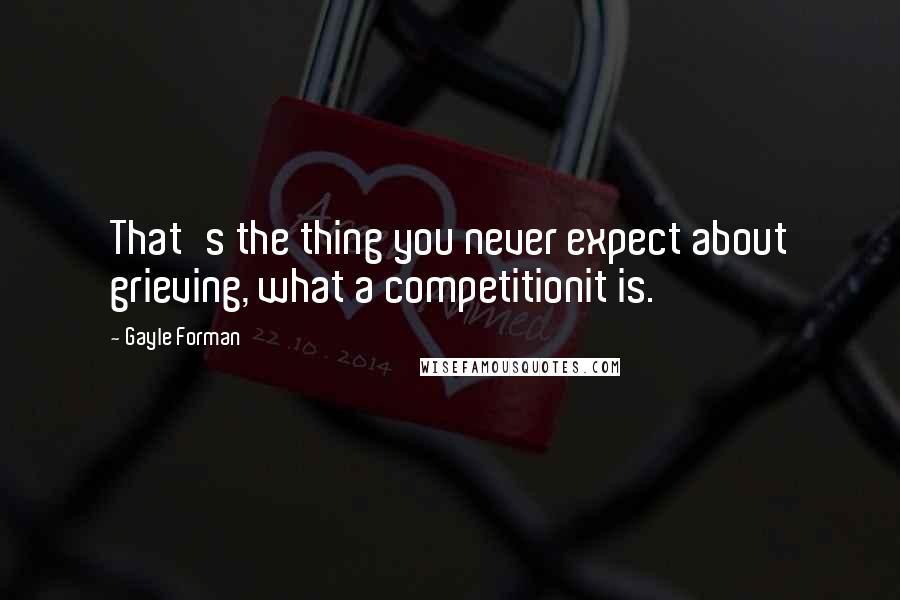 Gayle Forman Quotes: That's the thing you never expect about grieving, what a competitionit is.