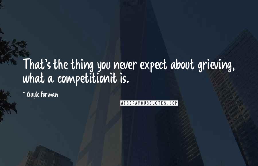 Gayle Forman Quotes: That's the thing you never expect about grieving, what a competitionit is.