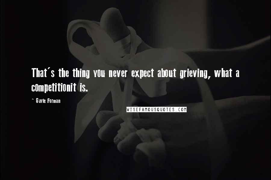 Gayle Forman Quotes: That's the thing you never expect about grieving, what a competitionit is.