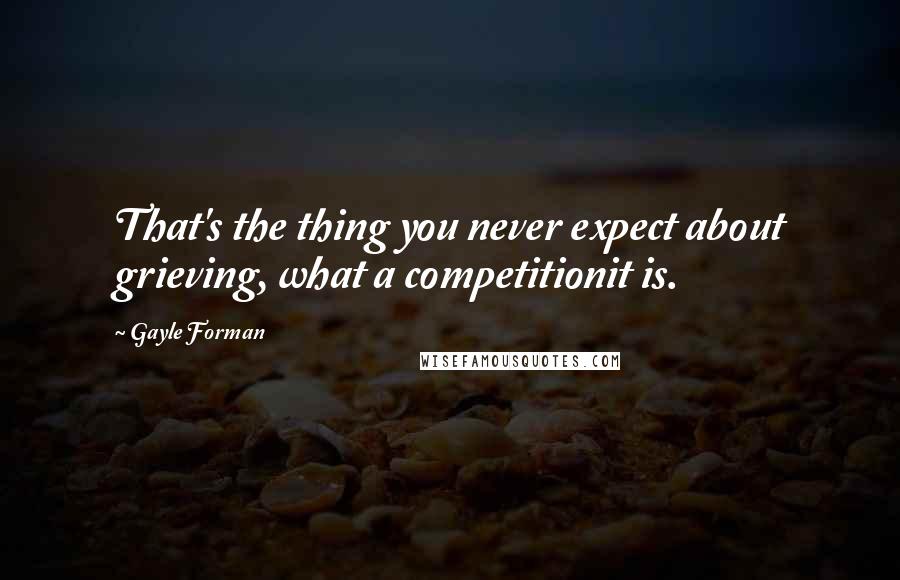 Gayle Forman Quotes: That's the thing you never expect about grieving, what a competitionit is.