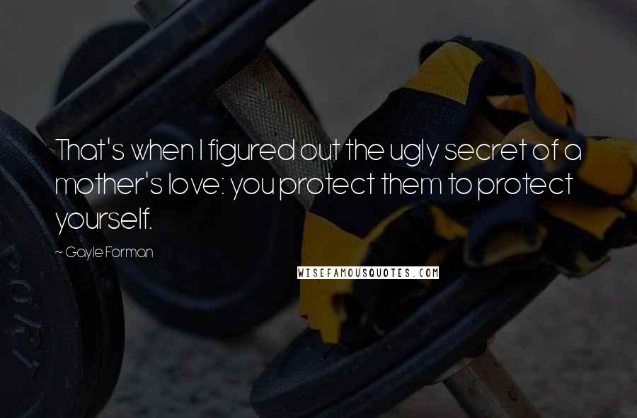 Gayle Forman Quotes: That's when I figured out the ugly secret of a mother's love: you protect them to protect yourself.