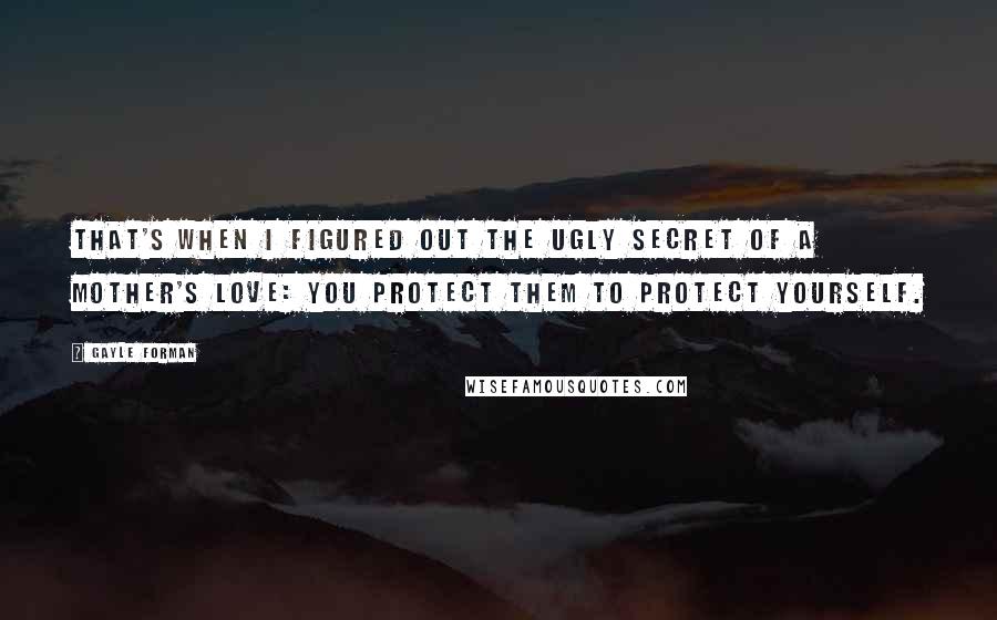 Gayle Forman Quotes: That's when I figured out the ugly secret of a mother's love: you protect them to protect yourself.