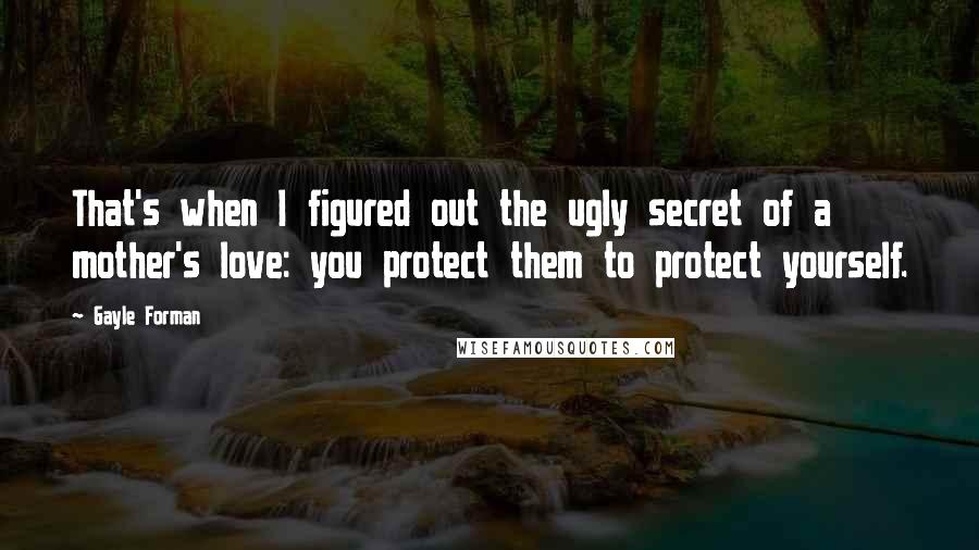 Gayle Forman Quotes: That's when I figured out the ugly secret of a mother's love: you protect them to protect yourself.