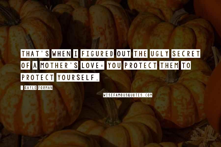 Gayle Forman Quotes: That's when I figured out the ugly secret of a mother's love: you protect them to protect yourself.