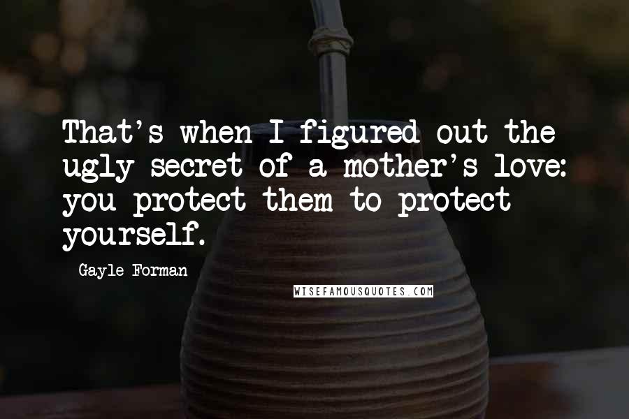 Gayle Forman Quotes: That's when I figured out the ugly secret of a mother's love: you protect them to protect yourself.