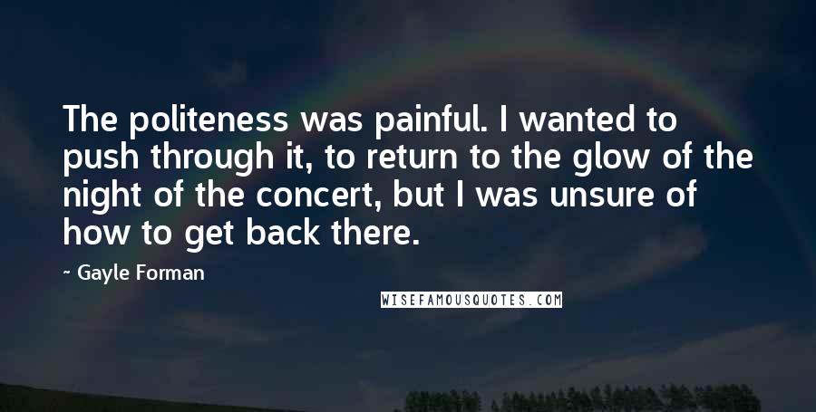 Gayle Forman Quotes: The politeness was painful. I wanted to push through it, to return to the glow of the night of the concert, but I was unsure of how to get back there.