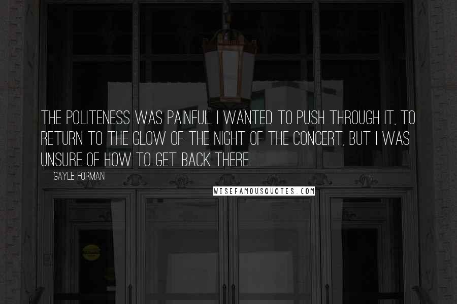 Gayle Forman Quotes: The politeness was painful. I wanted to push through it, to return to the glow of the night of the concert, but I was unsure of how to get back there.