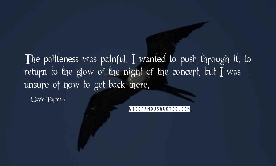 Gayle Forman Quotes: The politeness was painful. I wanted to push through it, to return to the glow of the night of the concert, but I was unsure of how to get back there.