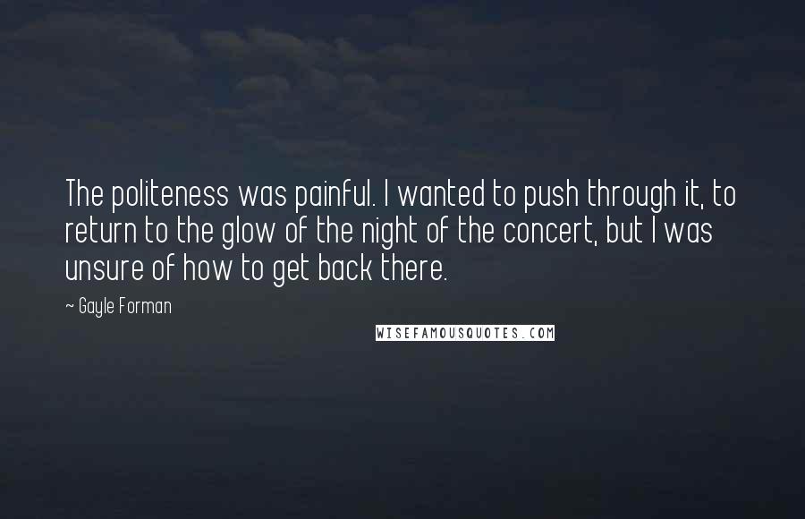 Gayle Forman Quotes: The politeness was painful. I wanted to push through it, to return to the glow of the night of the concert, but I was unsure of how to get back there.