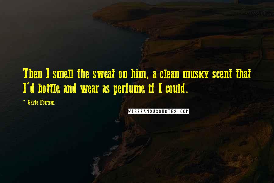 Gayle Forman Quotes: Then I smell the sweat on him, a clean musky scent that I'd bottle and wear as perfume if I could.