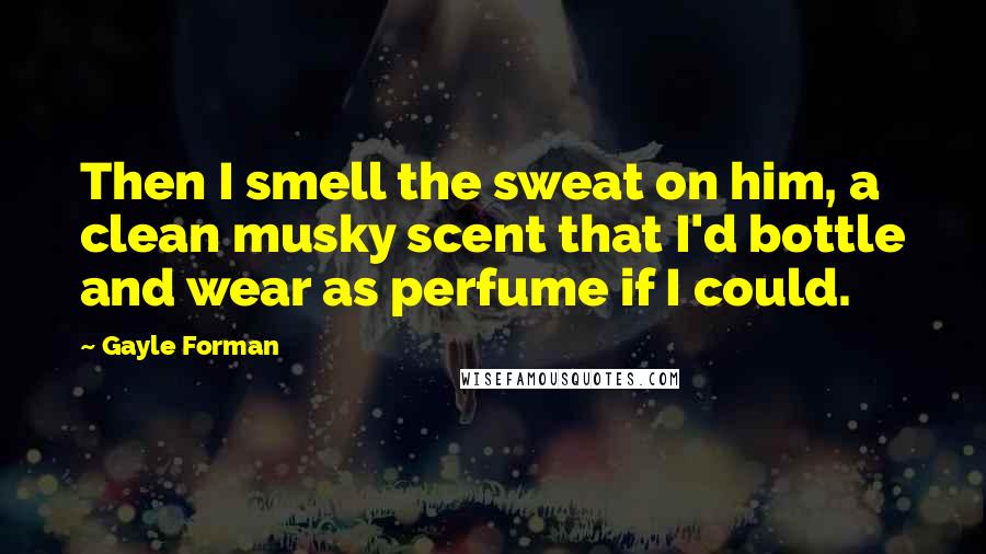 Gayle Forman Quotes: Then I smell the sweat on him, a clean musky scent that I'd bottle and wear as perfume if I could.