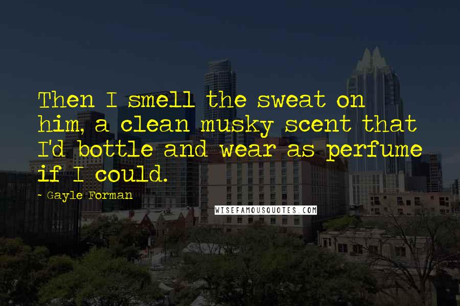 Gayle Forman Quotes: Then I smell the sweat on him, a clean musky scent that I'd bottle and wear as perfume if I could.