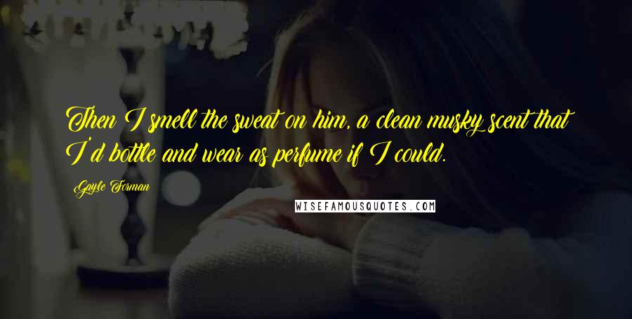 Gayle Forman Quotes: Then I smell the sweat on him, a clean musky scent that I'd bottle and wear as perfume if I could.